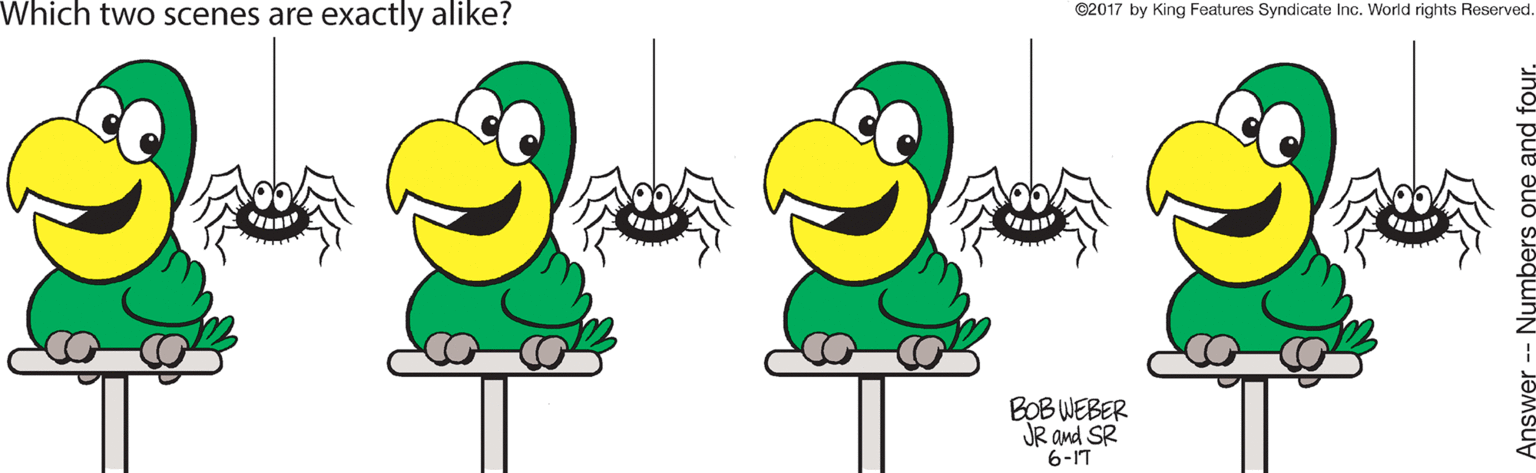 Happy OCR: Which two scenes are exactly alike? ©2017 by King Features Syndicate Inc. World rights Reserved BOB WEBER JR and SR 6-IT Answer -- Numbers one and four. Which two scenes are exactly alike? ©2017 by King Features Syndicate Inc. World rights Reserved BOB WEBER JR and SR 6-IT Answer -- Numbers one and four.