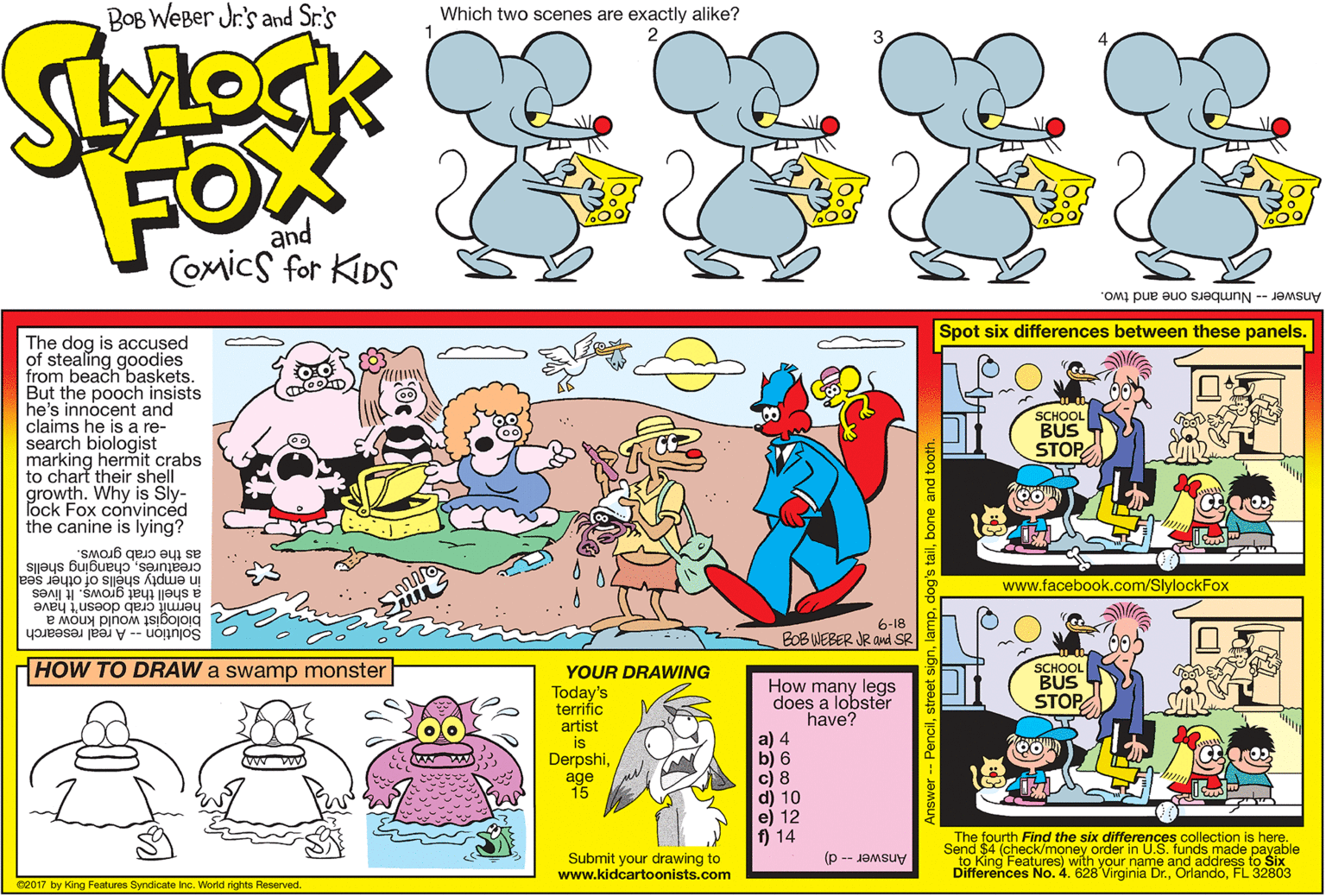Illustration OCR: BOB WEBer Jr's and Sr.'s Which two scenes are exactly alike? FOX and Comics for KDS Answer -- Numbers one and two. Spot six differences between these panels. The dog is accused of stealing goodies from beach baskets. But the pooch insists he's innocent and claims he is a re- search biologist marking hermit crabs to chart their shell growth. Why is Sly- ock Fox convinced the canine is lying? SCHOOL BUS STOP as the crab grows. creatúréschanging shells in empty shells of other sea www.facebook.com/SlylockFox hermit crab doesn't have biologist would know a Solution -- A real research a shell that grows. It lives 6-18 BOB WEBER JR Ond SR HOW TO DRAW a swamp monster SCHOOL BUS STOP YOUR DRAWING How many legs does a lobster have? a) 4 b) 6 c) 8 d) 10 e) 12 f) 14 Today's terrifíc artist is Derpshiage 15 w ww Submit your drawing to www.kidcartoonists.com The fourth Find the six differences collection is here. Send $4 (check/money order in U.S. funds made payable to King Features) with your name and address to Six Differences No. 4. 628 Virginia Dr.FL 32803 Answer d) 02017 by King Features Syndicate inc. World rights Reserved. ilbone and to BOB WEBer Jr's and Sr.'s Which two scenes are exactly alike? FOX and Comics for KDS Answer -- Numbers one and two. Spot six differences between these panels. The dog is accused of stealing goodies from beach baskets. But the pooch insists he's innocent and claims he is a re- search biologist marking hermit crabs to chart their shell growth. Why is Sly- ock Fox convinced the canine is lying? SCHOOL BUS STOP as the crab grows. creatúréschanging shells in empty shells of other sea www.facebook.com/SlylockFox hermit crab doesn't have biologist would know a Solution -- A real research a shell that grows. It lives 6-18 BOB WEBER JR Ond SR HOW TO DRAW a swamp monster SCHOOL BUS STOP YOUR DRAWING How many legs does a lobster have? a) 4 b) 6 c) 8 d) 10 e) 12 f) 14 Today's terrifíc artist is Derpshiage 15 w ww Submit your drawing to www.kidcartoonists.com The fourth Find the six differences collection is here. Send $4 (check/money order in U.S. funds made payable to King Features) with your name and address to Six Differences No. 4. 628 Virginia Dr.FL 32803 Answer d) 02017 by King Features Syndicate inc. World rights Reserved. ilbone and to