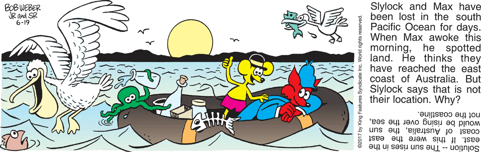 Drawing OCR: Slylock and Max have been lost in the south Pacific Ocean for days. When Max awoke this morninghe spotted land. He thinks they have reached the east coast of Australia. But Slylock says that is not their location. Why? BOB WEBER JR and SR 6-19 not the coastline. would be rising over the seathe sun east. If this were the east Solution -- The sun rises in the ing Features Syndic e Inc. World rights reserved. Slylock and Max have been lost in the south Pacific Ocean for days. When Max awoke this morninghe spotted land. He thinks they have reached the east coast of Australia. But Slylock says that is not their location. Why? BOB WEBER JR and SR 6-19 not the coastline. would be rising over the seacoast of Australiathe sun east. If this were the east Solution -- The sun rises in the ing Features Syndic e Inc. World rights reserved.