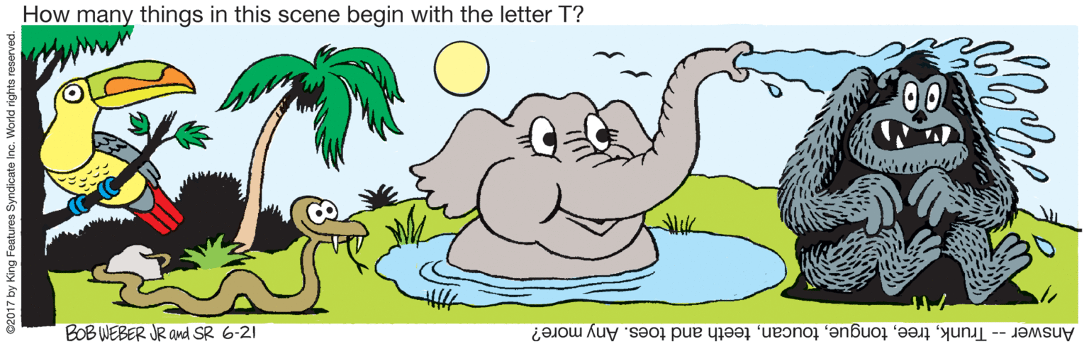 Animal figure OCR: How many things in this scene begin with the letter T? 00 BOB WEBER JR and SR 6-21 Answer -- Trunkteeth and toes. Any more? ©2017 by King Features Syndicate Inc. World rights reser How many things in this scene begin with the letter T? 00 BOB WEBER JR and SR 6-21 Answer -- Trunkteeth and toes. Any more? ©2017 by King Features Syndicate Inc. World rights reser