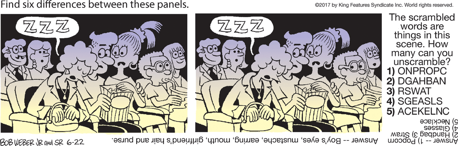 Illustration OCR: Find six differences between these panels. ©2017 by King Features Syndicate Inc. World rights reserved. The scrambled words are things in this scene. How many can you unscramble? OONPROPC 2) DGAHBAN 3) RSWAT 4) SGEASLS 5) ACEKELNC ZZZ ZZZ 5) Necklace 4) Glasses 2) Handbag 3) Straw Answer -- 1) Popcorn BOB WEBER JR Ond SR 6-22 Answer -- Boy's eyesgirlfriend's hair and purse. Find six differences between these panels. ©2017 by King Features Syndicate Inc. World rights reserved. The scrambled words are things in this scene. How many can you unscramble? OONPROPC 2) DGAHBAN 3) RSWAT 4) SGEASLS 5) ACEKELNC ZZZ ZZZ 5) Necklace 4) Glasses 2) Handbag 3) Straw Answer -- 1) Popcorn BOB WEBER JR Ond SR 6-22 Answer -- Boy's eyesgirlfriend's hair and purse.