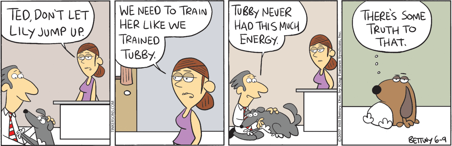 Comics OCR: TEDDON'T LET LILY JUMP UP WE NEED TO TRAIN HER LIKE WE TUBBY NEVER HAD THIS MUCH ENERGY. THERES SOME TRUTH TO THAT. TRAINED TUBBY. BETTWY 6-9 TEDDON'T LET LILY JUMP UP WE NEED TO TRAIN HER LIKE WE TUBBY NEVER HAD THIS MUCH ENERGY. THERES SOME TRUTH TO THAT. TRAINED TUBBY. BETTWY 6-9