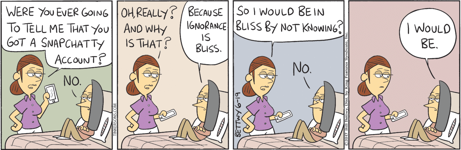 Comics OCR: WERE YOU EVER GOING OH REALLY?/ BECAUSE |So I WOULD BEIN IGNORANCE BLISS BY NOT KNOWING? To TELL ME THAT You AND WHY GOT A SNAPCHATTY AccOUNT? | WOULD ??. IS THAT? IS BLISS. No. NO. WERE YOU EVER GOING OH REALLY?/ BECAUSE |So I WOULD BEIN IGNORANCE BLISS BY NOT KNOWING? To TELL ME THAT You AND WHY GOT A SNAPCHATTY AccOUNT? | WOULD ??. IS THAT? IS BLISS. No. NO.