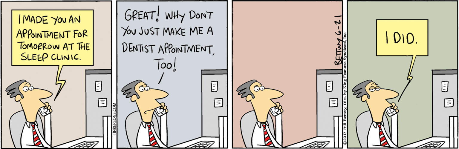 Illustration OCR: GREAT! WHY DONT I MADE YOU AN APPOINTMENT FOR TOMORROW AT THE SLEEP CLINIC. You JUST MAKE ME A I DIO. DENTIST APPOINTMENTToo! Tz-9 hM GREAT! WHY DONT I MADE YOU AN APPOINTMENT FOR TOMORROW AT THE SLEEP CLINIC. You JUST MAKE ME A I DIO. DENTIST APPOINTMENTToo! Tz-9 hM