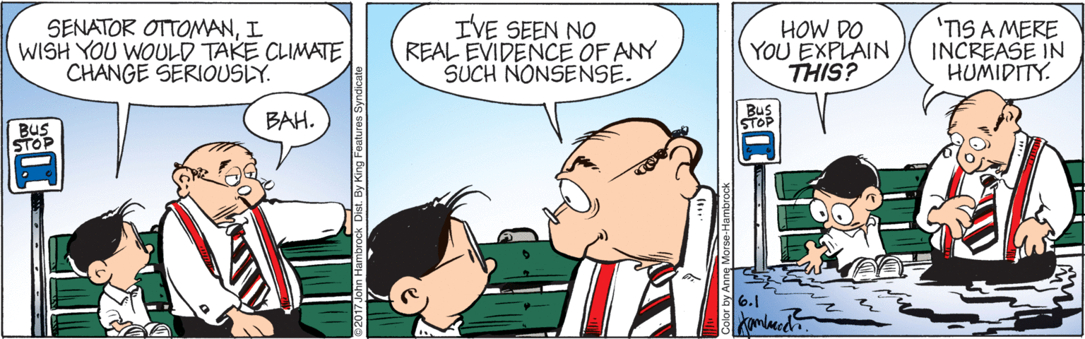 Happy OCR: SENATOR OTTOMANI WISH YOU WOULD TAKE CLIMATE CHANGE SERIOUSLY. IVE SEEN NO REAL EVIDENCE OF ANY SUCH NONSENSE. HOW DO YOU EXPLAIN THIS? 'TIS A MERE INCREASE IN HUMIDITY. BAH. STOP BUS STOP 6.1 Kamlaccdh. By King Features Syndicate SENATOR OTTOMANI WISH YOU WOULD TAKE CLIMATE CHANGE SERIOUSLY. IVE SEEN NO REAL EVIDENCE OF ANY SUCH NONSENSE. HOW DO YOU EXPLAIN THIS? 'TIS A MERE INCREASE IN HUMIDITY. BAH. STOP BUS STOP 6.1 Kamlaccdh. By King Features Syndicate
