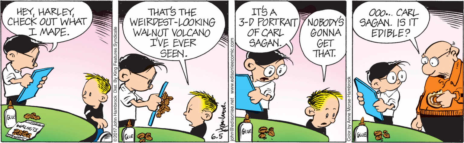 Comic book OCR: HEYCHECK OUT WHAT I MADE. THAT'S THE WEIRDEST-LOOKING WALNUT VOLCANO I'VE EVER SEEN. ITS A 3-D PORTRAITNOBODYS OF CARL SAGAN. GONNA GET THAT. 00.. CARL SAGAN. IS IT EDIBLE? WALNUTS GLUE 6.5 GLUE 017 John Hambrock Dist. By King Features Syndicate ? neredisoniee.net www.edisonleecomic Color by Anne Morse-Ham: HEYCHECK OUT WHAT I MADE. THAT'S THE WEIRDEST-LOOKING WALNUT VOLCANO I'VE EVER SEEN. ITS A 3-D PORTRAITNOBODYS OF CARL SAGAN. GONNA GET THAT. 00.. CARL SAGAN. IS IT EDIBLE? WALNUTS GLUE 6.5 GLUE 017 John Hambrock Dist. By King Features Syndicate ? neredisoniee.net www.edisonleecomic Color by Anne Morse-Ham: