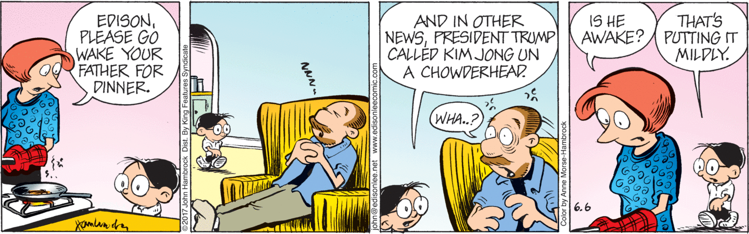 Font OCR: EDISONPLEASE GO WAKE YOUR FATHER FOR DINNER. THAT'S PUTTING IT MILDLY. IS HE AWAKE? AND IN OTHER NEWSPRESIDENT TRUMP CALLÉD KIM JONG UN A CHOWDERHEAD (WHA..? 6.6 an@edisonlee.net www.edisonleecomic.com EDISONPLEASE GO WAKE YOUR FATHER FOR DINNER. THAT'S PUTTING IT MILDLY. IS HE AWAKE? AND IN OTHER NEWSPRESIDENT TRUMP CALLÉD KIM JONG UN A CHOWDERHEAD (WHA..? 6.6 an@edisonlee.net www.edisonleecomic.com