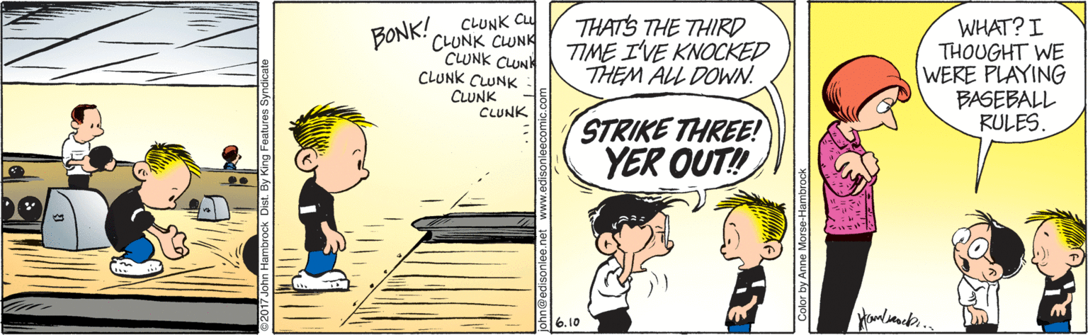 Art OCR: THATS THE THIRD TIME I'VE KNOCKED THEM ALL DOWN. WHAT? I THOUGHT WE WERE PLAYING BASEBALL RULES. BONK!CLUNK Cu CLUNK CLUNK CLUNK CLUNK CLUNK CUNK CUNK CLUNK STRIKE THREE! YER OUT! 6.10 Color by Anne Morse-Hambrock THATS THE THIRD TIME I'VE KNOCKED THEM ALL DOWN. WHAT? I THOUGHT WE WERE PLAYING BASEBALL RULES. BONK!CLUNK Cu CLUNK CLUNK CLUNK CLUNK CLUNK CUNK CUNK CLUNK STRIKE THREE! YER OUT! 6.10 Color by Anne Morse-Hambrock