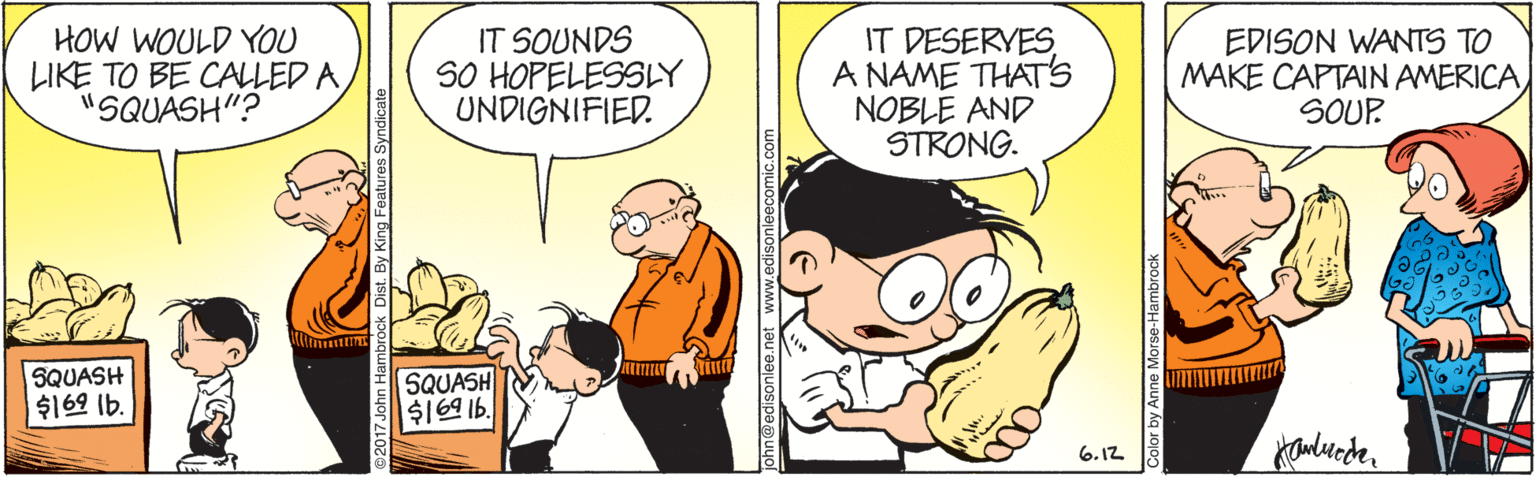 Comics OCR: HOW WOULD YOU LIKE TO BE CALLED A "SQUASH"? IT SOUNDS SO HOPELESSLY UNDIGNIFIED. IT DESERVES A NAME THATS NOBLE AND STRONG. EDISON WANTS TO MAKE CAPTAIN AMERICA SOUP SQUASH ?62 Ib. SQUASH $169 16. 6.12 HOW WOULD YOU LIKE TO BE CALLED A "SQUASH"? IT SOUNDS SO HOPELESSLY UNDIGNIFIED. IT DESERVES A NAME THATS NOBLE AND STRONG. EDISON WANTS TO MAKE CAPTAIN AMERICA SOUP SQUASH ? 62 Ib . SQUASH $169 16. 6.12