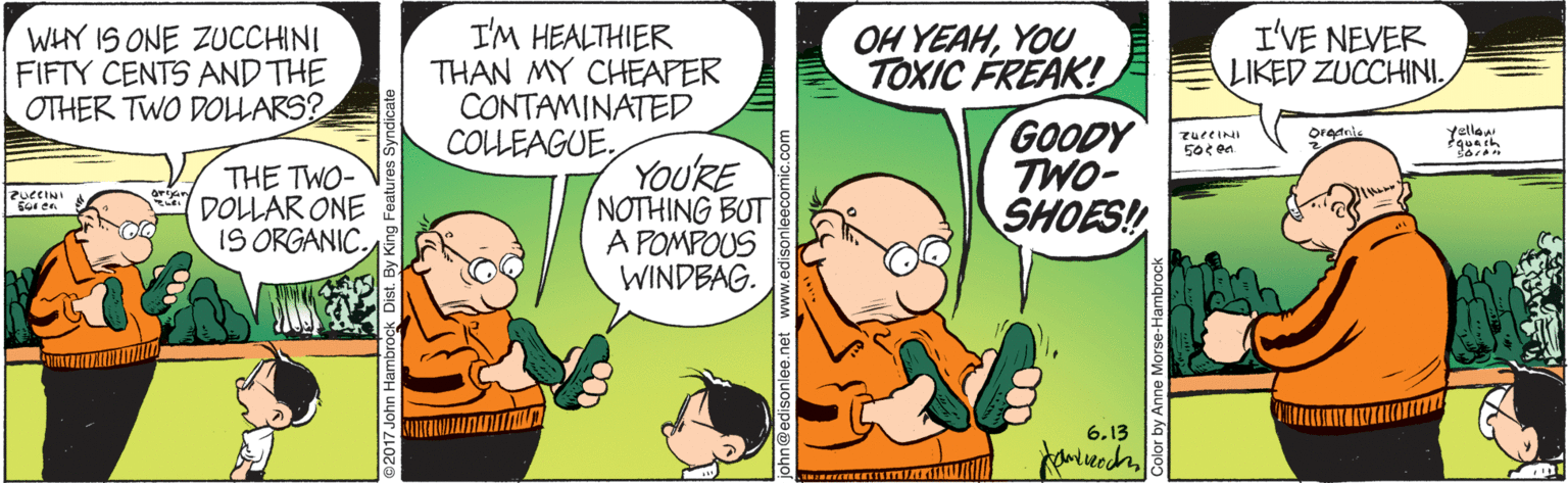 Line OCR: I'M HEALTHIER THAN MY CHEAPER CONTAMINATED COLLEAGUE. I'VE NEVER LIKED ZUCCHINIYOU TOXIC FREAK! GOODY TWO- SHOES! WHY IS ONE ZUCCHINI FIFTY CENTS AND THE OTHER TWO DOLLARS? Orednie Yellaw 50¢ en THE TWO- DOLLAR ONE IS ORGANIC. YOURE NOTHING BUT A POMPOUS WINDBAG. Sor en 6.13 I'M HEALTHIER THAN MY CHEAPER CONTAMINATED COLLEAGUE. I'VE NEVER LIKED ZUCCHINIOH YEAHYOU TOXIC FREAK! GOODY TWO- SHOES! WHY IS ONE ZUCCHINI FIFTY CENTS AND THE OTHER TWO DOLLARS? Orednie Yellaw 50¢ en THE TWO- DOLLAR ONE IS ORGANIC. YOURE NOTHING BUT A POMPOUS WINDBAG. Sor en 6.13