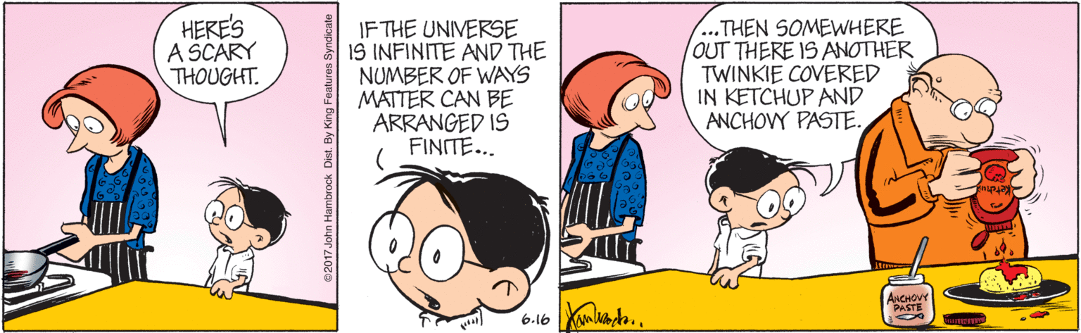 Line OCR: HERE'S A SCÁRY THOUGHT. IF THE UNIVERSE IS INFINITE AND THE NUMBER OF WAYS MATTER CAN BE ARRANGED IS FINITE... ...THEN SOMEWHERE OUT THERE IS ANOTHER TWINKIE COVERED IN KETCHUP AND ANCHOVY PASTE. it ANCHOVY PASTE 6.16 2017 John Hambrock Dist. By King Features Syndicate HERE'S A SCÁRY THOUGHT. IF THE UNIVERSE IS INFINITE AND THE NUMBER OF WAYS MATTER CAN BE ARRANGED IS FINITE... ...THEN SOMEWHERE OUT THERE IS ANOTHER TWINKIE COVERED IN KETCHUP AND ANCHOVY PASTE. it ANCHOVY PASTE 6.16 2017 John Hambrock Dist. By King Features Syndicate