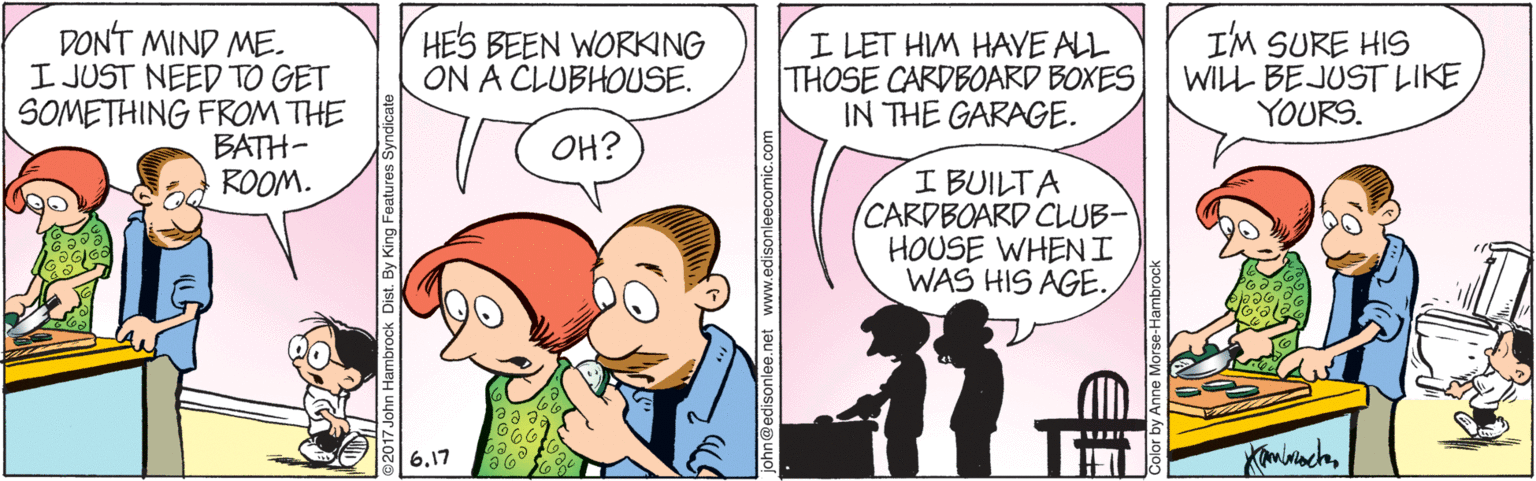 Gesture OCR: DONT MIND ME. I JUST NEED TO GET SOMETHING FROM THE BATH- ROOM. HES BEEN WORKING ON A CLUBHOUSE. I LET HIM HAYE ALL THOSE CARDBOARD BOXES IN THE GARAGE. I'M SURE HIS WILL BEJUST LIKE YOURS. ¿HO I BUILTA CARDBOARD CLUB- HOUSE WHENI WAS HIS AGE. 617 iohn@edisonle www.edisonleecomic.com DONT MIND ME. I JUST NEED TO GET SOMETHING FROM THE BATH- ROOM. HES BEEN WORKING ON A CLUBHOUSE. I LET HIM HAYE ALL THOSE CARDBOARD BOXES IN THE GARAGE. I'M SURE HIS WILL BEJUST LIKE YOURS. ¿HO I BUILTA CARDBOARD CLUB- HOUSE WHENI WAS HIS AGE. 617 iohn@edisonle www.edisonleecomic.com