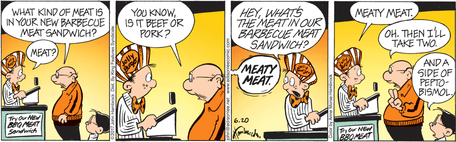 Font OCR: WHAT KIND OF MEAT IS IN YOUR NEW BARBECUE MEAT SANDWICH? YOU KNOWIS IT BEEF OR PORK? HEYWHATS THE MEATIN OUR BARBECUE MEAT SANDWICH? MEATY MEAT. OH. THEN IL TAKE TWO. MEAT? solly Burger MEATY MEAT ANDA SIDE OF PEPTO- BISMOLTry Our NEW BBQ MEAT Sondwich 620 Ty Our NEW BBOMEAT WHAT KIND OF MEAT IS IN YOUR NEW BARBECUE MEAT SANDWICH? YOU KNOWIS IT BEEF OR PORK? HEYWHATS THE MEATIN OUR BARBECUE MEAT SANDWICH? MEATY MEAT. OH. THEN IL TAKE TWO. MEAT? solly Burger MEATY MEAT ANDA SIDE OF PEPTO- BISMOLTry Our NEW BBQ MEAT Sondwich 620 Ty Our NEW BBOMEAT