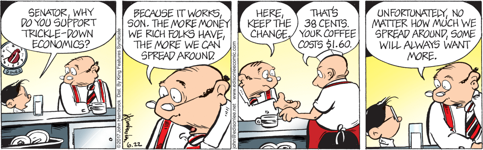 Organism OCR: SENATORWHY DO YOU SUPPORT TRICKLE-DOWN ECONOMICS? BECAUSE IT WORKSSON. THE MORE MONEY WE RICH FOLKS HAVETHE MORE WE CAN SPREAD AROUND. THATS 38 CENTS. CHANGE/ YOUR COFFEE COSTS $1.60. UNFORTUNATELYNO MATTER HOW MUCH WE SPREAD AROUNDSOME WILL ALWAYS WANT MORE. HEREKEEP THE 6.22 SENATORWHY DO YOU SUPPORT TRICKLE-DOWN ECONOMICS? BECAUSE IT WORKSSON. THE MORE MONEY WE RICH FOLKS HAVETHE MORE WE CAN SPREAD AROUND. THATS 38 CENTS. CHANGE/ YOUR COFFEE COSTS $1.60. UNFORTUNATELYNO MATTER HOW MUCH WE SPREAD AROUNDSOME WILL ALWAYS WANT MORE. HEREKEEP THE 6.22