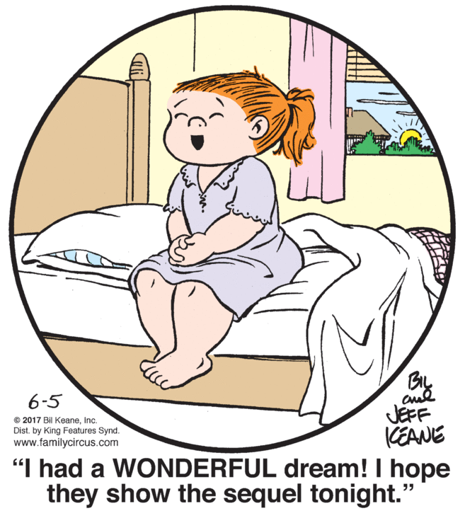 Comfort OCR: BIL 6-5 JEFF KEANE "I had a WONDERFUL dream! I hope they show the sequel tonight." © 2017 Bil KeaneInc. Dist. by King Features Synd. www.familycircus.com BIL 6-5 JEFF KEANE "I had a WONDERFUL dream! I hope they show the sequel tonight." © 2017 Bil KeaneInc. Dist. by King Features Synd. www.familycircus.com