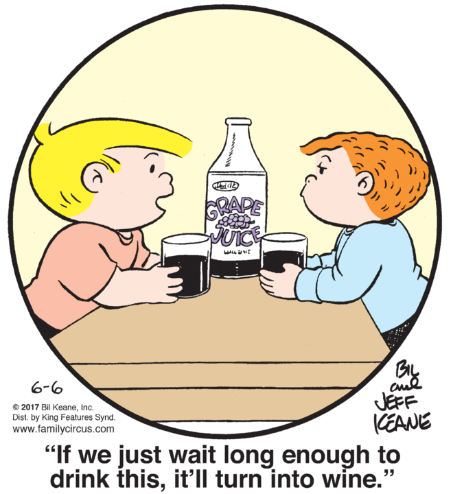 Human body OCR: DAPE JUICE ALL ur BIL 6-6 JEFF (EANE "If we just wait long enough to drink thisit'll turn into wine." © 2017 Bil Keaneinc. Dist. by King Features Synd. www.familycircus.com DAPE JUICE ALL ur BIL 6-6 JEFF (EANE "If we just wait long enough to drink thisit'll turn into wine." © 2017 Bil Keaneinc. Dist. by King Features Synd. www.familycircus.com