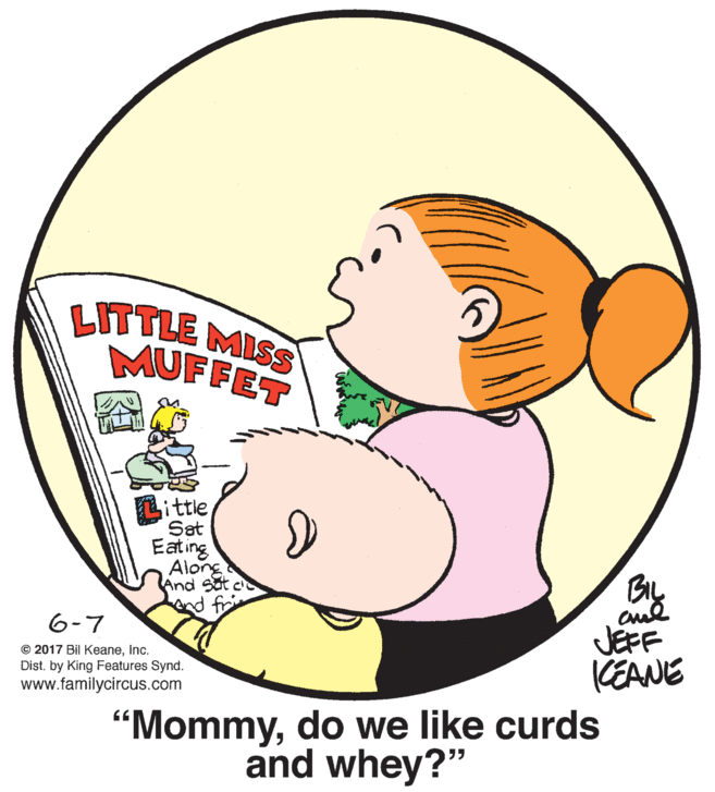Gesture OCR: LITTLE MISS MUFFET sittleSat Eating Alorg And Sat ce d fri JEFF CEANE 6-7 © 2017 Bil KeaneInc. Dist. by King Features Synd. www.familycircus.com "Mommydo we like curds and whey?" LITTLE MISS MUFFET sittleSat Eating Alorg And Sat ce d fri JEFF CEANE 6-7 © 2017 Bil KeaneInc. Dist. by King Features Synd. www.familycircus.com "Mommydo we like curds and whey?"