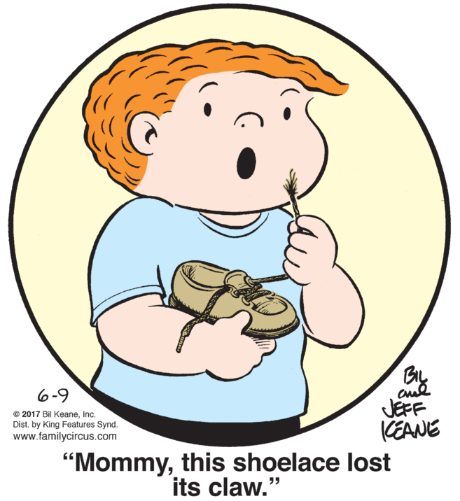 Organism OCR: 6-9 © 2017 Bil KeaneInc. Dist. by King Features Synd. www.familycircus.com JEFF KEANE "Mommythis shoelace lost its claw." 6-9 © 2017 Bil KeaneInc. Dist. by King Features Synd. www.familycircus.com JEFF KEANE "Mommythis shoelace lost its claw."
