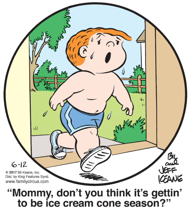Mammal OCR: ll BIL 6-12 © 2017 Bil KeaneInc. Dist. by King Features Synd. www.familycircus.com JEFF (EANE "Mommydon't you think it's gettin' to be ice cream cone season?" ll BIL 6-12 © 2017 Bil KeaneInc. Dist. by King Features Synd. www.familycircus.com JEFF (EANE "Mommydon't you think it's gettin' to be ice cream cone season?"