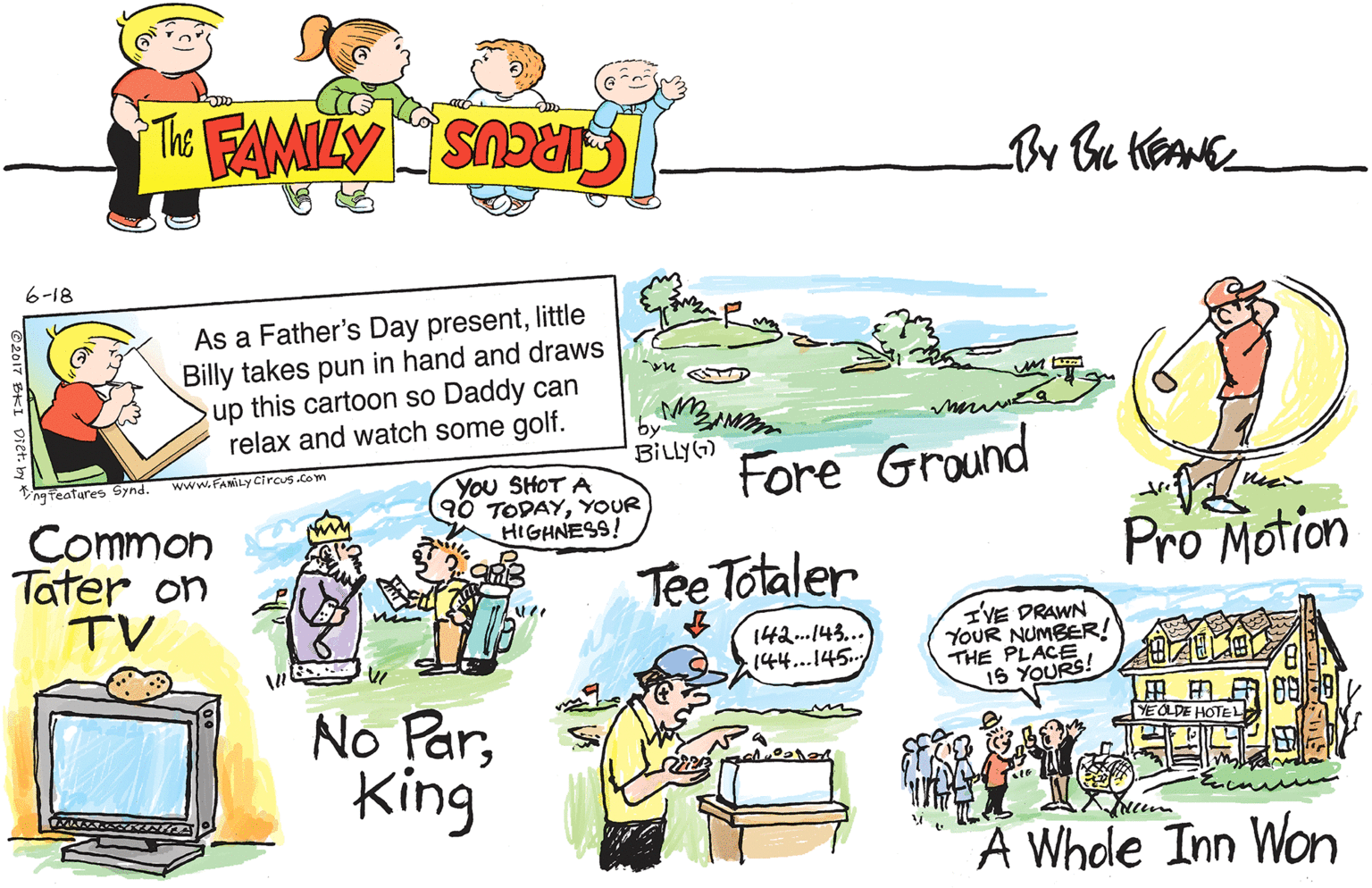 Design OCR: 6-18 As a Father's Day presentlittle Billy takes pun in hand and draws up this cartoon so Daddy can relax and watch some golf. by BILLYG) Fore Ground www.FAMILy Circus .com Vng teafures Synd You SHOT A 90 TODAYYOUR HIGHNESS! Common Tater on TV Tee Totaler Pro Motion nin 142..143... 144...145. IVE DRAWN YOUR NUMBER! THE PLACE 15 YOURS! No ParKing ?? YEOLDE HOTEL A Whole Inn Won ©2017 BKI Diet. b e 6-18 As a Father's Day presentlittle Billy takes pun in hand and draws up this cartoon so Daddy can relax and watch some golf. by BILLYG) Fore Ground www.FAMILy Circus .com Vng teafures Synd You SHOT A 90 TODAYYOUR HIGHNESS! Common Tater on TV Tee Totaler Pro Motion nin 142..143... 144...145. IVE DRAWN YOUR NUMBER! THE PLACE 15 YOURS! No ParKing ?? YEOLDE HOTEL A Whole Inn Won ©2017 BKI Diet. b e