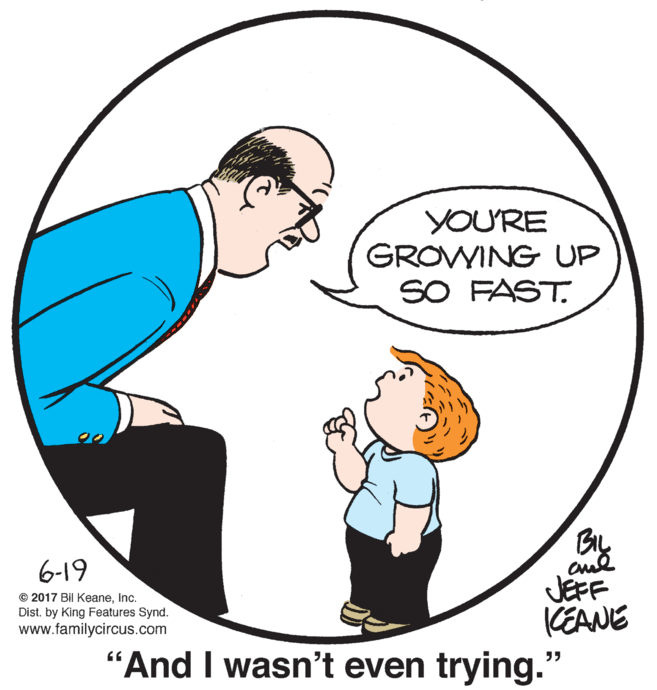 Organism OCR: YOU'RE GROVWING UP SO FAST. 6-19 JEFF KEANE "And I wasn't even trying." © 2017 Bil KeaneInc. Dist. by King Features Synd. www.familycircus.com YOU'RE GROVWING UP SO FAST. 6-19 JEFF KEANE "And I wasn't even trying." © 2017 Bil KeaneInc. Dist. by King Features Synd. www.familycircus.com
