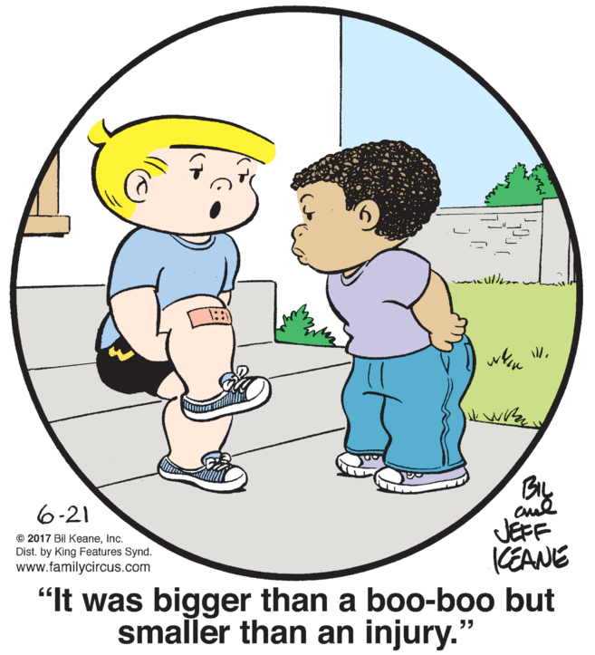 Happy OCR: k wr Bry JEFF CEANE "It was bigger than a boo-boo but smaller than an injury." BIL 6-21 © 2017 Bil KeaneInc. Dist. by King Features Synd. www.familycircus.com k wr Bry JEFF CEANE "It was bigger than a boo-boo but smaller than an injury." BIL 6-21 © 2017 Bil KeaneInc. Dist. by King Features Synd. www.familycircus.com