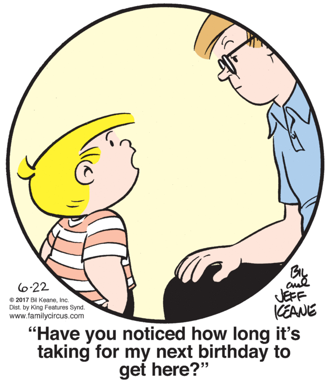 Finger OCR: BIL 6-22 JEFF EANE "Have you noticed how long it's taking for my next birthday to © 2017 Bil Keaneinc. Dist. by King Features Synd. www.familycircus.com get here?" BIL 6-22 JEFF EANE "Have you noticed how long it's taking for my next birthday to © 2017 Bil Keaneinc. Dist. by King Features Synd. www.familycircus.com get here?"