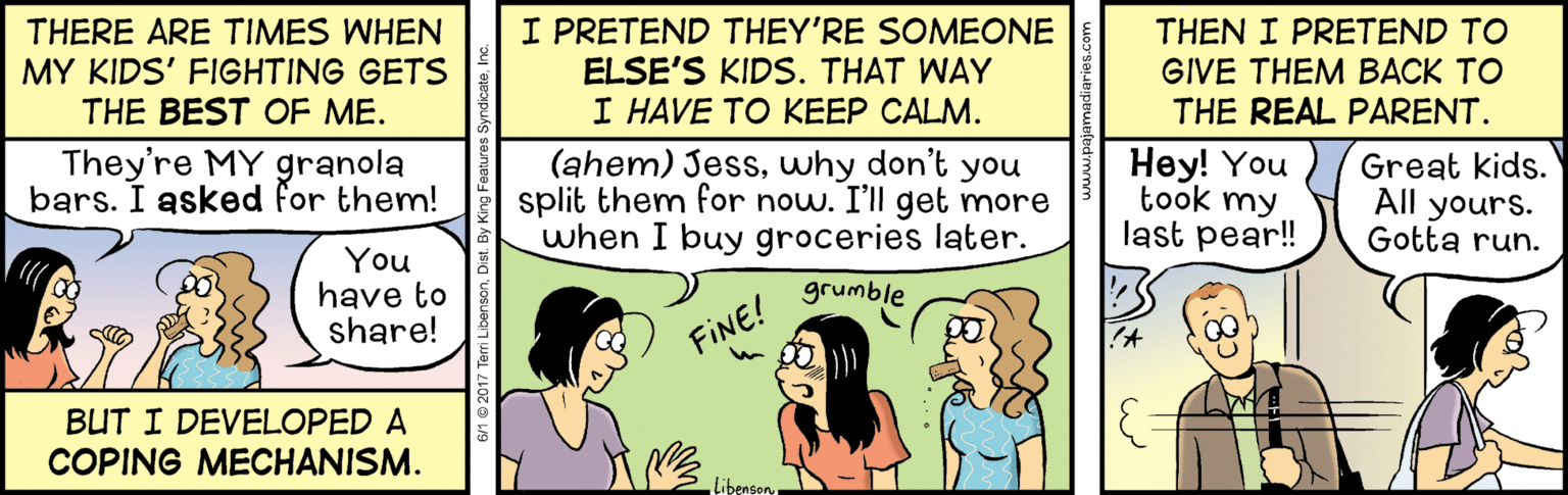 Conversation OCR: I PRETEND THEY'RE SOMEONE ELSE'S KIDS. THAT WAY I HAVE TO KEEP CALM. (ahem) Jesswhy don't you split them for now. I'll get more when I buy groceries later. THERE ARE TIMES WHEN MY KIDS' FIGHTING GETS THE BEST OF ME. THEN I PRETEND TO GIVE THEM BACK TO THE REAL PARENT. They're MY granola bars. I asked for them! Hey! You took my. last pear! Great kids. All yours. Gotta run. You have to share! grumble FINE! in BUT I DEVELOPED A COPING MECHANISM. LibensonI PRETEND THEY'RE SOMEONE ELSE'S KIDS. THAT WAY I HAVE TO KEEP CALM. (ahem) Jesswhy don't you split them for now. I'll get more when I buy groceries later. THERE ARE TIMES WHEN MY KIDS' FIGHTING GETS THE BEST OF ME. THEN I PRETEND TO GIVE THEM BACK TO THE REAL PARENT. They're MY granola bars. I asked for them! Hey! You took my. last pear! Great kids. All yours. Gotta run. You have to share! grumble FINE! in BUT I DEVELOPED A COPING MECHANISM. Libenson
