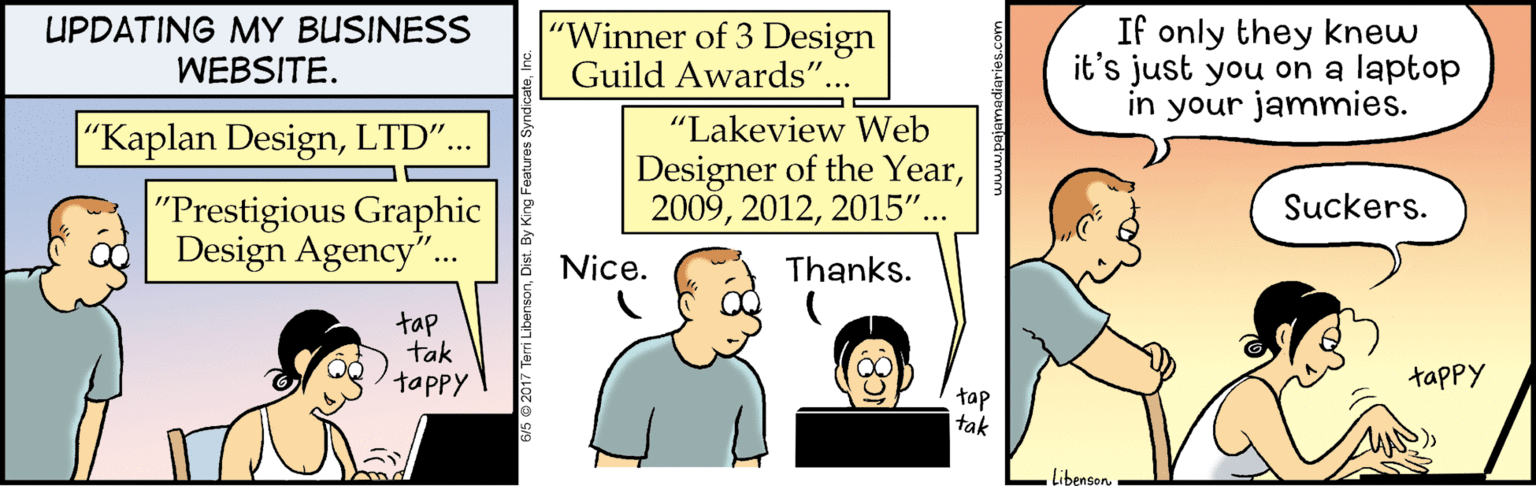 Comics OCR: UPDATING MY BUSINESS WEBSITE. "Winner of 3 Design Guild Awards"... If only they knew it's just you on a laptop in your jammies. "Lakeview Web "Kaplan DesignLTD".. Designer of the Year2015"... "Prestigious Graphic Design Agency". Suckers. Nice. Thanks. tap tak tappy tappy tap tak LibensonUPDATING MY BUSINESS WEBSITE. "Winner of 3 Design Guild Awards"... If only they knew it's just you on a laptop in your jammies. "Lakeview Web "Kaplan DesignLTD".. Designer of the Year2015"... "Prestigious Graphic Design Agency". Suckers. Nice. Thanks. tap tak tappy tappy tap tak Libenson