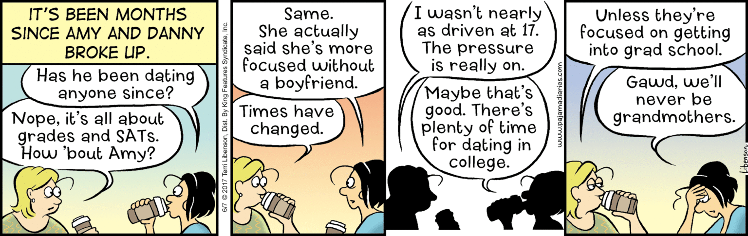 Illustration OCR: IT'S BEEN MONTHS SINCE AMY AND DANNY BROKE UP. Same. She actually said she's more focused without a boyfriend. wasn't nearly as driven at 17. The pressure is really on. Unless they're focused on getting into grad school. Has he been dating anyone since? Nopeit's all about grades and SATS. How 'bout Amy? Gawdwe'll never be Maybe that's good. There's plenty of time for dating in college. Times have grandmothers. changed. 67 © 2017 Terri Libenson. Dist. By King Fes IT'S BEEN MONTHS SINCE AMY AND DANNY BROKE UP. Same. She actually said she's more focused without a boyfriend. wasn't nearly as driven at 17. The pressure is really on. Unless they're focused on getting into grad school. Has he been dating anyone since? Nopeit's all about grades and SATS. How 'bout Amy? Gawdwe'll never be Maybe that's good. There's plenty of time for dating in college. Times have grandmothers. changed. 67 © 2017 Terri Libenson. Dist. By King Fes
