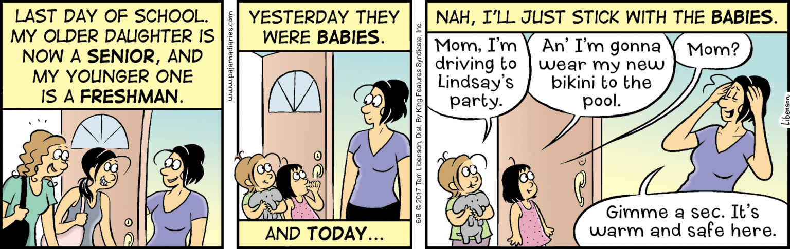 People OCR: LAST DAY OF SCHOOL. NAHI'LL JUST STICK WITH THE BABIES. YESTERDAY THEY WERE BABIES. MY OLDER DAIGHTER IS MomI'm driving to Lindsay's party. An' I'm gonna wear my new bikini to the pool. Mom? NOW A SENIORAND MY YOUNGER ONE IS A FRESHMAN. Gimme a sec. It's warm and safe here. AND TODAY... LAST DAY OF SCHOOL. NAHI'LL JUST STICK WITH THE BABIES. YESTERDAY THEY WERE BABIES. MY OLDER DAIGHTER IS MomI'm driving to Lindsay's party. An' I'm gonna wear my new bikini to the pool. Mom? NOW A SENIORAND MY YOUNGER ONE IS A FRESHMAN. Gimme a sec. It's warm and safe here. AND TODAY...