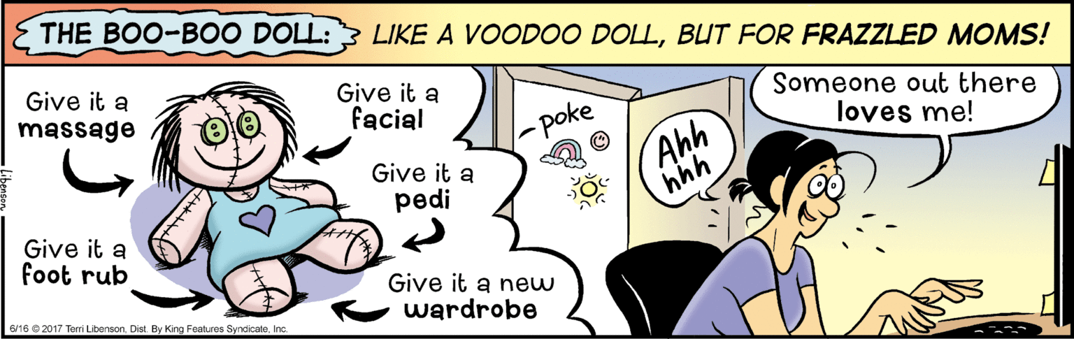 Gesture OCR: THE BOO-B00 DOLL: LIKE A VOOD00 DOLLBUT FOR FRAZZLED MOMS! Give it a massage Give it a facial Someone out there loves me! -poke Give it a pedi Ahh hhh Give it a foot rub Give it a new wardrobe 6/16 © 2017 Terri LibensonInc. THE BOO-B00 DOLL: LIKE A VOOD00 DOLLBUT FOR FRAZZLED MOMS! Give it a massage Give it a facial Someone out there loves me! -poke Give it a pedi Ahh hhh Give it a foot rub Give it a new wardrobe 6/16 © 2017 Terri LibensonDist. By King Features Syndicate