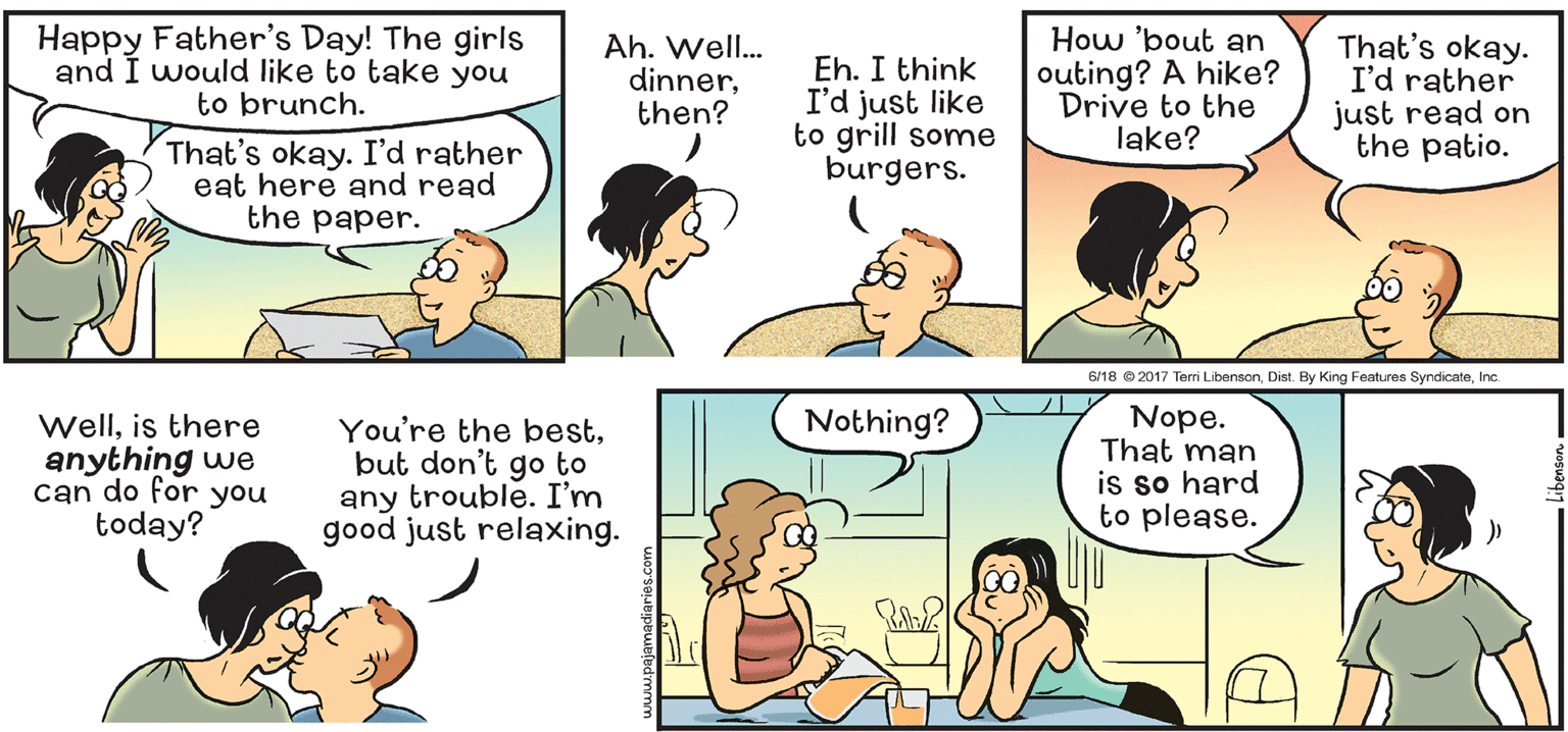 Organism OCR: Happy Father's Day! The girls and I would like to take you to brunch. Ah. Well. dinnerthen? Eh. I think I'd just like to grill some burgers. How 'bout an outing? A hike? Drive to the lake? That's okay. I'd rather just read on the patio. That's okay. I'd rather eat here and read the paper. 6/18 2017 Terri LibensonInc Nothing? Wellis there anything we can do for you today? You're the bestbut don't go to any trouble. I'm good just relaxing. Nope. That man is so hard to please. Happy Father's Day! The girls and I would like to take you to brunch. Ah. Well. dinnerthen? Eh. I think I'd just like to grill some burgers. How 'bout an outing? A hike? Drive to the lake? That's okay. I'd rather just read on the patio. That's okay. I'd rather eat here and read the paper. 6/18 2017 Terri LibensonDist. By King Features SyndicateInc Nothing? Wellis there anything we can do for you today? You're the bestbut don't go to any trouble. I'm good just relaxing. Nope. That man is so hard to please.