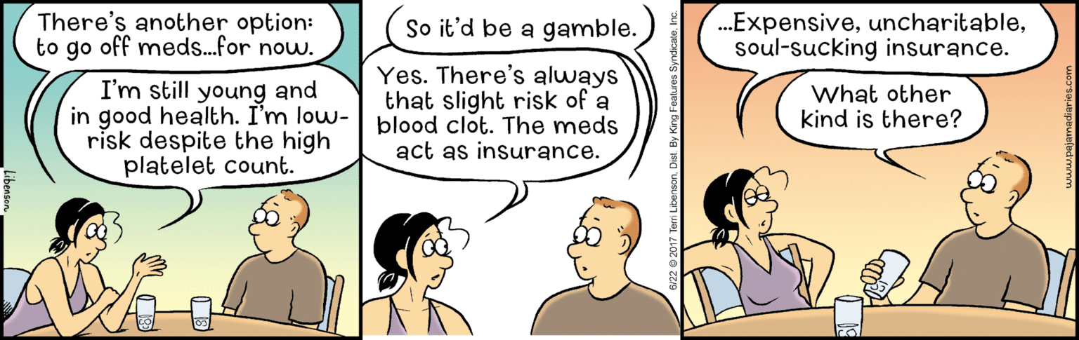 Mammal OCR: There's another option: to go off meds..for now. So it'd be a gamble. .Expensivesoul-sucking insurance. I'm still young and in good health. I'm low- risk despite the high platelet count. Yes. There's always that slight risk of a blood clot. The meds act as insurance. What other kind is there? There's another option: to go off meds..for now. So it'd be a gamble. .Expensivesoul-sucking insurance. I'm still young and in good health. I'm low- risk despite the high platelet count. Yes. There's always that slight risk of a blood clot. The meds act as insurance. What other kind is there?