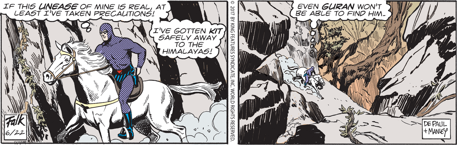 Comics OCR: IF THIS UNEASE OF MINE IS REALAT LEAST I'VE TAKEN PRECAUTIONS! EVEN GURAN WON'T BE ABLE TO FIND HIM. I'VE GOTTEN KIT SAFELY AWAY TO THE HIMALAYASS! Falk 6/22 DE PAUL MANIEY 2017 BY KING FEATURES SYNDICATEIF THIS UNEASE OF MINE IS REALAT LEAST I'VE TAKEN PRECAUTIONS! EVEN GURAN WON'T BE ABLE TO FIND HIM. I'VE GOTTEN KIT SAFELY AWAY TO THE HIMALAYASS! Falk 6/22 DE PAUL MANIEY 2017 BY KING FEATURES SYNDICATEINC. WORLD RIGHTS RESERVED