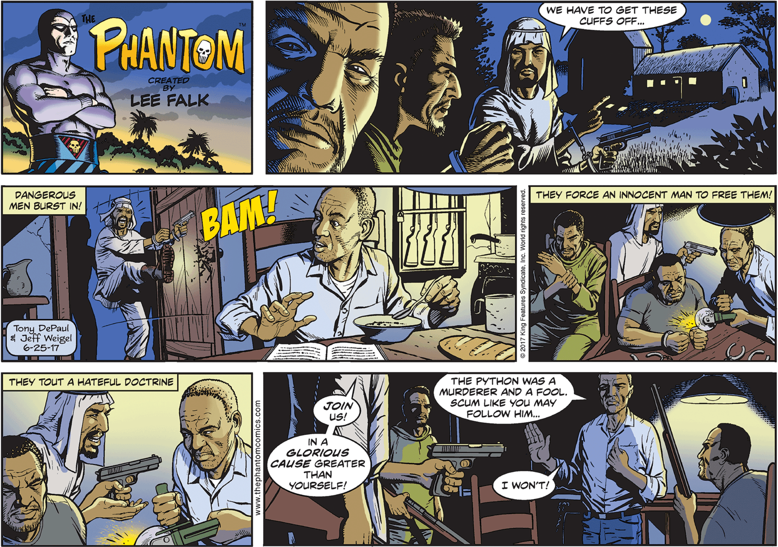 Comic book OCR: WE HAVE TO GET THESE CUFFS OFF.. THE PHANTEM CREATED BY LEE FALK DANGEROUS MEN BURST IN! THEY FORCE AN INNOCENT MAN TO FREE THEM! BAM! Tony DePaul * Jeff Weigel 6-25-17 THEY TOUT A HATEFUL DOCTRINE THE PYTHON WAS A MURDERER AND A FOOL. SCUM LIKE YOU MAY JOIN US! FOLLOW HIM... IN A GLORIOUS CAUSE GREATER THAN YOURSELF! I WON'T! ww.thephantom WE HAVE TO GET THESE CUFFS OFF.. THE PHANTEM CREATED BY LEE FALK DANGEROUS MEN BURST IN! THEY FORCE AN INNOCENT MAN TO FREE THEM! BAM! Tony DePaul * Jeff Weigel 6-25-17 THEY TOUT A HATEFUL DOCTRINE THE PYTHON WAS A MURDERER AND A FOOL. SCUM LIKE YOU MAY JOIN US! FOLLOW HIM... IN A GLORIOUS CAUSE GREATER THAN YOURSELF! I WON'T! ww.thephantom