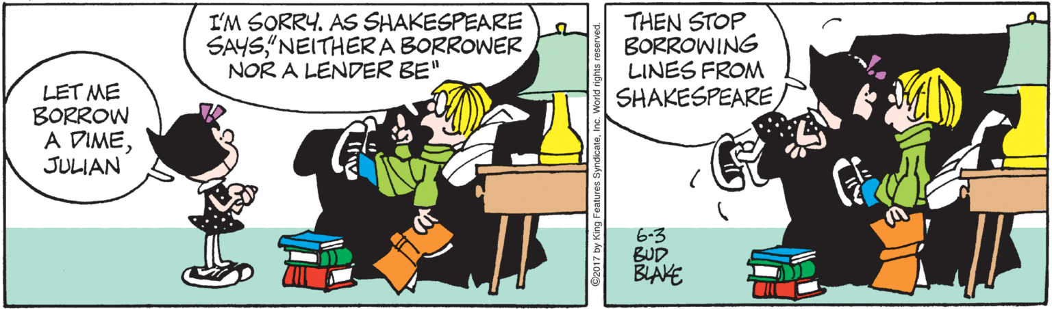 Parallel OCR: I'M SORRY. AS SHAKESPEARE SAYS"NEITHERA BORROWER NOR A LENDER BE" THEN STOP BORROWING LINES FROM LET ME BORROW A DIMEJULIAN SHAKESPEARE6-3 BUD BLAKE I'M SORRY. AS SHAKESPEARE SAYS"NEITHERA BORROWER NOR A LENDER BE" THEN STOP BORROWING LINES FROM LET ME BORROW A DIMEJULIAN SHAKESPEARE6-3 BUD BLAKE