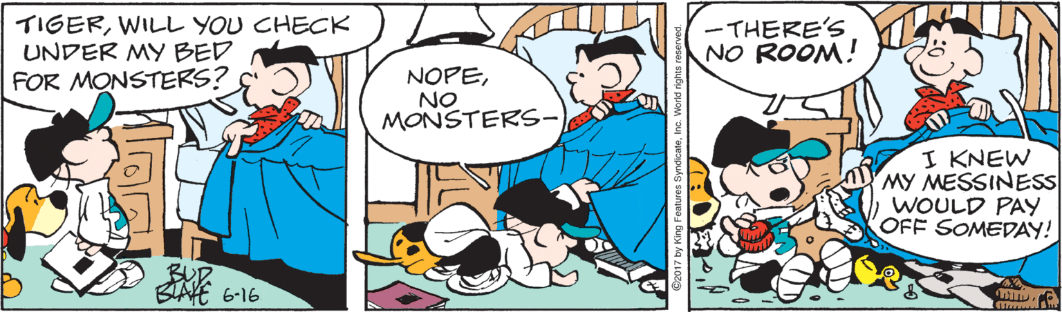 Font OCR: TIGERWILL YOU CHECK UNDER MY BED FOR MONSTERS? -THERE'S NO ROOM! NOPENO MONSTERS- I KNEW MY MESSINESS WOULD PAY OFF SOMEDAY! BUP BLAKE 6-16 ©2017 by King Features SyndicateInc. World rights reserved. TIGERWILL YOU CHECK UNDER MY BED FOR MONSTERS? -THERE'S NO ROOM! NOPENO MONSTERS- I KNEW MY MESSINESS WOULD PAY OFF SOMEDAY! BUP BLAKE 6-16 ©2017 by King Features SyndicateInc. World rights reserved.