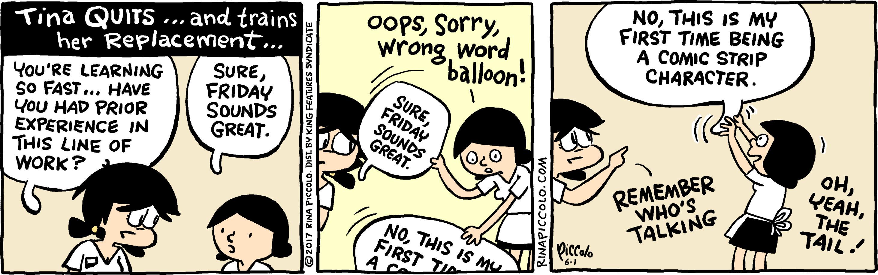 Mammal OCR: Tina QUITS..and trains her Replacement.. SUREFRIDAY SOUNDS GREAT. oopsword balloon! NOTHIS IS MY FIRST TIME BEING A COMIC STRIP CHARACTER. You'RE LEARNING SO FAST... HAVE YOU HAD PRIOR EXPERIENCE IN THIS LINE OF WORK? SUREFRIDAY SOUNDS GREAT. OHTHE TAIL! REMEMBER WHO'S TALKING NOTHIS IS MU FIRST TID A Ce Piccolo 2017 RINA PICCOLO. DIST. BY KING FEATURES SVNDICATE RINAPICCOLO. COM Tina QUITS..and trains her Replacement.. SUREFRIDAY SOUNDS GREAT. oopsword balloon! NOTHIS IS MY FIRST TIME BEING A COMIC STRIP CHARACTER. You'RE LEARNING SO FAST... HAVE YOU HAD PRIOR EXPERIENCE IN THIS LINE OF WORK? SUREFRIDAY SOUNDS GREAT. OHTHE TAIL! REMEMBER WHO'S TALKING NOTHIS IS MU FIRST TID A Ce Piccolo 2017 RINA PICCOLO. DIST. BY KING FEATURES SVNDICATE RINAPICCOLO. COM