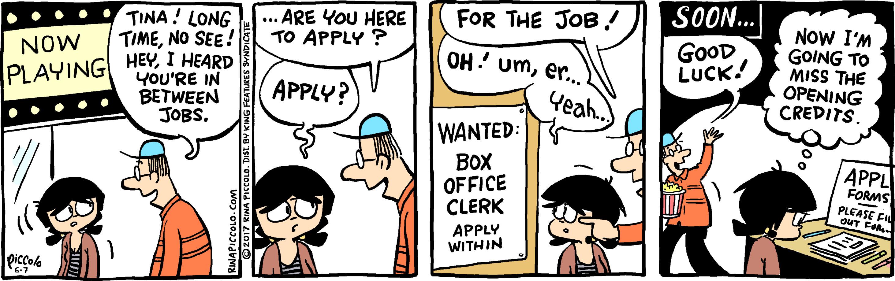Rectangle OCR: TINA! LONG TIMENO SEE! ... ARE YOU HERE TO APPLY ? FOR THE JOB! SOON.. NOW I'M GOING TO MISS THE OPENING CREDITS. GOOD LUCK! PLAYING HEYI HEARD YOU'RE IN NOW OH! umer. BETWEEN JOBS. APPLY? Yeah. WANTED: BoX OFFICE CLERK APPL FORMS PLEASE FIL OUT EOR APPLY WITHIN piccola 6-7 O 2017 KINA PICCOLO. DIST. BY KING FEATURES ?????? TINA! LONG TIMENO SEE! ... ARE YOU HERE TO APPLY ? FOR THE JOB! SOON.. NOW I'M GOING TO MISS THE OPENING CREDITS. GOOD LUCK! PLAYING HEYI HEARD YOU'RE IN NOW OH! umer. BETWEEN JOBS. APPLY? Yeah. WANTED: BoX OFFICE CLERK APPL FORMS PLEASE FIL OUT EOR APPLY WITHIN piccola 6-7 O 2017 KINA PICCOLO. DIST. BY KING FEATURES ??????