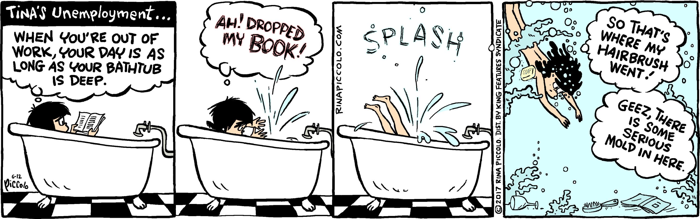 Sharing OCR: So THAT'S WHERE MY HAIRBRUSH WENT! AH! DROPPED MY BOOK! SPLASH GEEZTHERE IS SOME SERIOUS MOLD IN HERE. TINA'S Unemployment….. WHEN YOU'RE OUT OF WORKYOUR DAY IS AS LONG AS YOUR BATHTUB IS DEEP. Piccolb wo?'0103idyNI So THAT'S WHERE MY HAIRBRUSH WENT! AH! DROPPED MY BOOK! SPLASH GEEZTHERE IS SOME SERIOUS MOLD IN HERE. TINA'S Unemployment….. WHEN YOU'RE OUT OF WORKYOUR DAY IS AS LONG AS YOUR BATHTUB IS DEEP. Piccolb wo?'0103idyNI