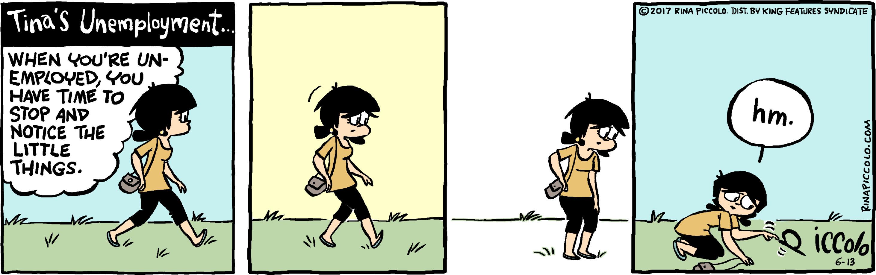 Font OCR: ©2017 RINA PicCOLO. DIST. BY KING FEATURES SYNDICATE Tina's Unemployment. WHEN YOU'RE UN- EMPLOYEDYOU. HAVE TIME TO STOP AND NOTICE THE LITTLE THINGS. hm. iccol 6-13 RINAPICCOLO.COM ©2017 RINA PicCOLO. DIST. BY KING FEATURES SYNDICATE Tina's Unemployment. WHEN YOU'RE UN- EMPLOYEDYOU. HAVE TIME TO STOP AND NOTICE THE LITTLE THINGS. hm. iccol 6-13 RINAPICCOLO.COM