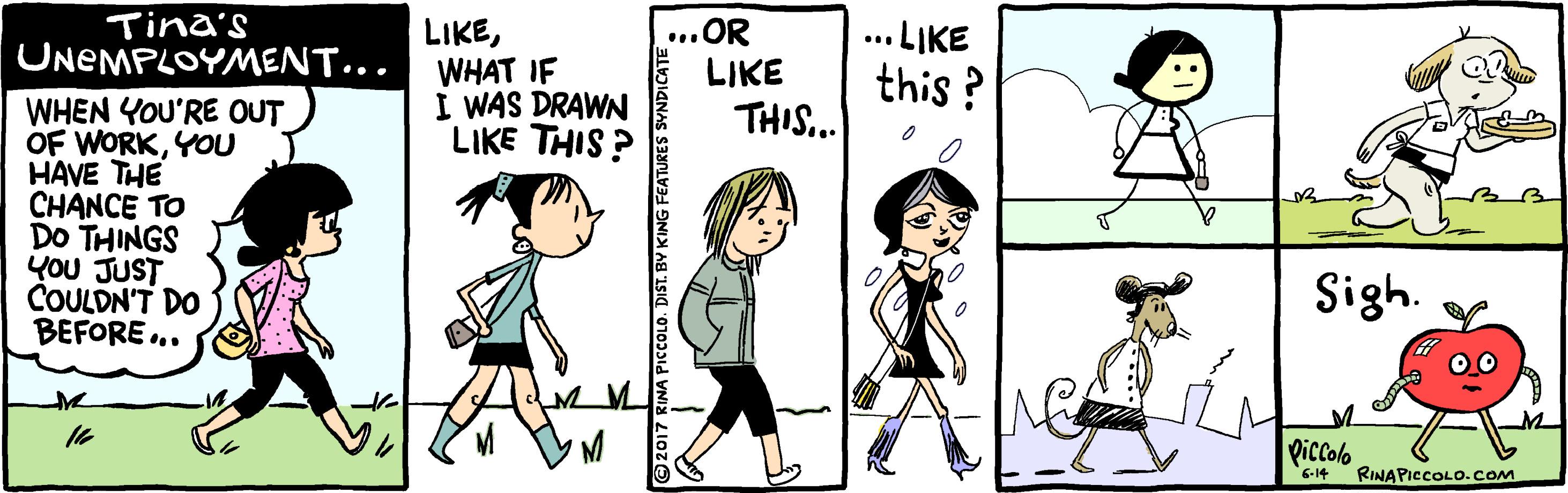 Happy OCR: Tina's UNEMPLOYMENT... ...OR LIKE LIKEWHAT IF I WAS DRAWN LIKE THIS ? .LIKE this ? THIS. WHEN YOU'RE OUT OF WORKYOU HAVE THE CHANCE TO DO THINGS YOU JUST COULDN'T DO BEFORE .. Sigh. 16 Riccolo 6-14 RINAPICCOLO.cOM RINA PICCOLO. DIST. BY KING FEATURES Tina's UNEMPLOYMENT... ...OR LIKE LIKEWHAT IF I WAS DRAWN LIKE THIS ? .LIKE this ? THIS. WHEN YOU'RE OUT OF WORKYOU HAVE THE CHANCE TO DO THINGS YOU JUST COULDN'T DO BEFORE .. Sigh. 16 Riccolo 6-14 RINAPICCOLO.cOM RINA PICCOLO. DIST. BY KING FEATURES