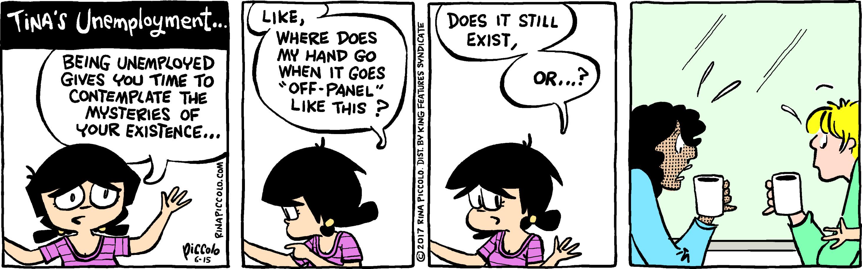 Mammal OCR: TINA'S Unemployment. LIKEDOES IT STILL EXISTBEING UNEMPLOYED GIVES YOU TIME TO CONTEMPLATE THE MYSTERIES OF YOUR EXISTENCE... WHERE DOES MY HAND GO WHEN IT GOES "OFF-PANEL" LIKE THIS OR...? Diçcolo 6-IS RINAPICCOLO.CON 2017 RINA PICCOLO. DIST. BY KING FEATURES SYNDICATE TINA'S Unemployment. LIKEDOES IT STILL EXISTBEING UNEMPLOYED GIVES YOU TIME TO CONTEMPLATE THE MYSTERIES OF YOUR EXISTENCE... WHERE DOES MY HAND GO WHEN IT GOES "OFF-PANEL" LIKE THIS OR...? Diçcolo 6-IS RINAPICCOLO.CON 2017 RINA PICCOLO. DIST. BY KING FEATURES SYNDICATE