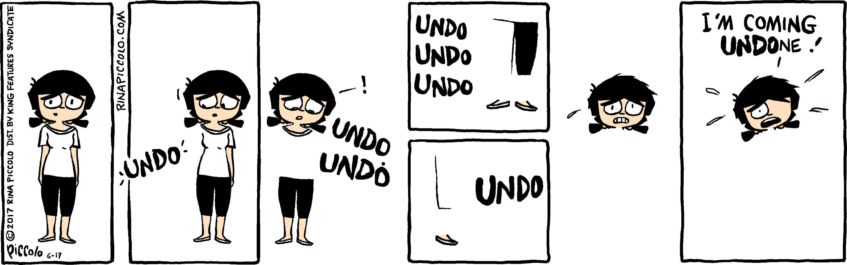 People OCR: I'M COMING UNDONE ! UNDO UNDO UNDO UNDO UNDÓ 1;UNDO: UNDO Qiccolo 6-17 2017 RINA PICCOLO DIST. BY KING FEATURES SVNDICATE RINAPICCOLO.COM I'M COMING UNDONE ! UNDO UNDO UNDO UNDO UNDÓ 1;UNDO: UNDO Qiccolo 6-17 2017 RINA PICCOLO DIST. BY KING FEATURES SVNDICATE RINAPICCOLO.COM