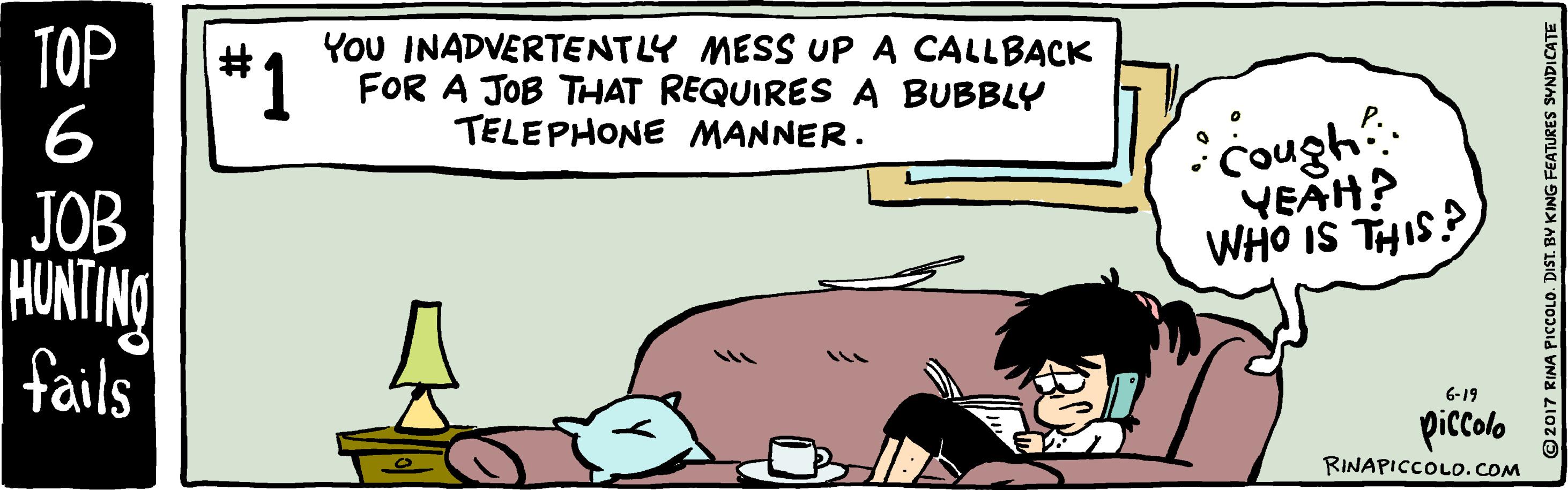 Font OCR: TOP *1 6 YoU INADVERTENTLY MESS UP A CALLBACK 1 FOR A JOB THAT REQUIRES A BUBBLY TELEPHONE MANNER. Cough YEAH? JOB HUNTING fails SIHL SI OHM 6-19 piccolo RINAPICCOLO.COM ©2017 RINA PICCOLO. DIST. BY KING FEATURES SYNDICATE TOP *1 6 YoU INADVERTENTLY MESS UP A CALLBACK 1 FOR A JOB THAT REQUIRES A BUBBLY TELEPHONE MANNER. Cough YEAH? JOB HUNTING fails SIHL SI OHM 6-19 piccolo RINAPICCOLO.COM ©2017 RINA PICCOLO. DIST. BY KING FEATURES SYNDICATE
