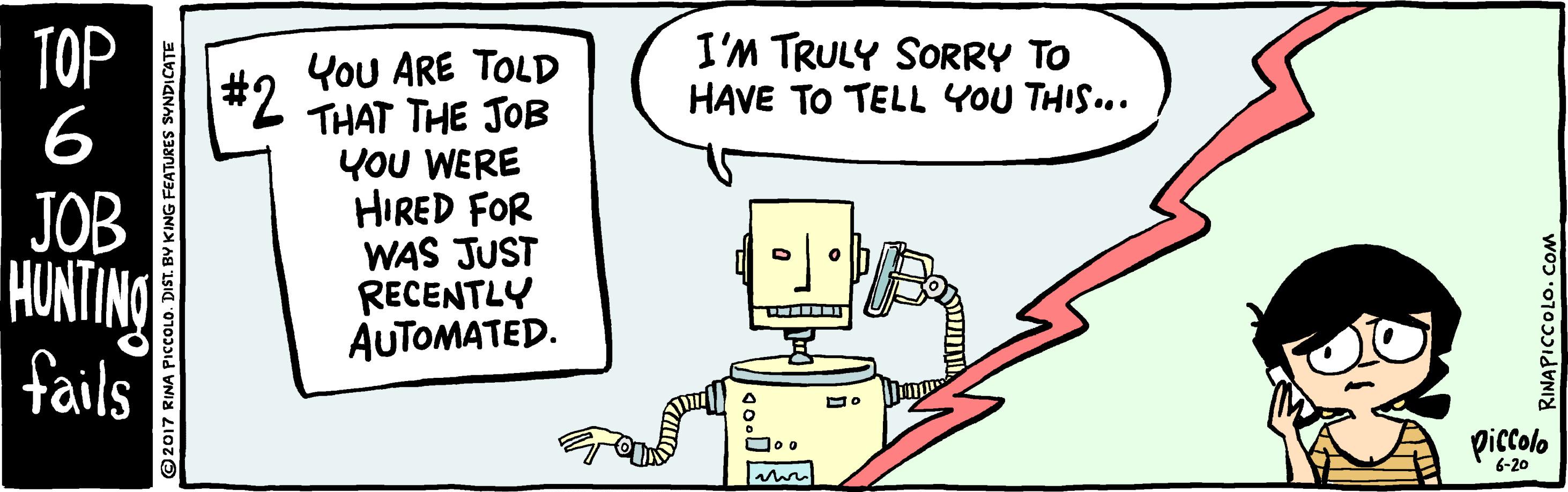 Illustration OCR: ??? #2 6 I'M TRULY SORRY TO HAVE TO TELL YOU THIS... JOB HUNTINO fails You ARE TOLD THAT THE JOB YOU WERE HIRED FOR WAS JUST RECENTLY AUTOMATED. piccolo 6-20 RINAPICCOLO. COM ??? #2 6 I'M TRULY SORRY TO HAVE TO TELL YOU THIS... JOB HUNTINO fails You ARE TOLD THAT THE JOB YOU WERE HIRED FOR WAS JUST RECENTLY AUTOMATED. piccolo 6-20 RINAPICCOLO. COM