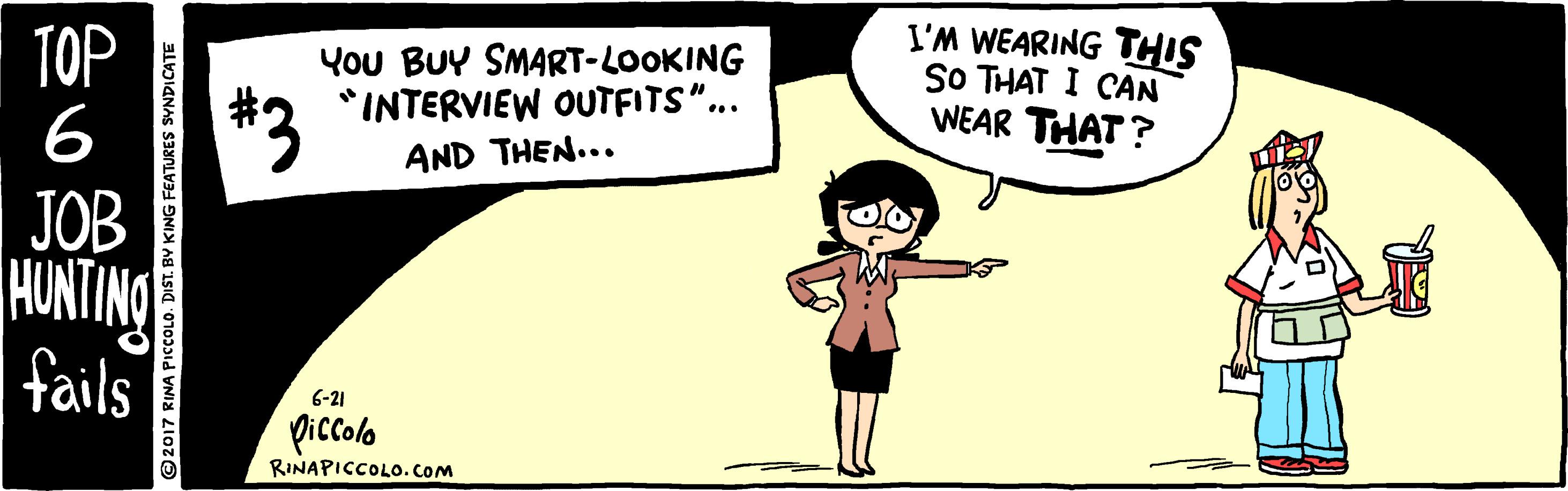 Font OCR: TOP 6 You BUY SMART-LOOKING *INTERVIEW OUTFITS". I'M WEARING THIS SO THAT I CAN WEAR THAT? *3 JOB HUNTING fails AND THEN... 6-21 piccolo RINAPICCOLO. CoM 2017 RINA PICCOLO. DIST. BV KING FEATURES SYNDICATE TOP 6 You BUY SMART-LOOKING *INTERVIEW OUTFITS". I'M WEARING THIS SO THAT I CAN WEAR THAT? *3 JOB HUNTING fails AND THEN... 6-21 piccolo RINAPICCOLO. CoM 2017 RINA PICCOLO. DIST. BV KING FEATURES SYNDICATE