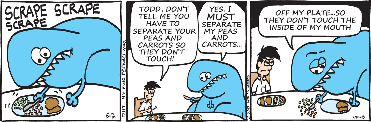 Happy OCR: SCRAPE SCRAPE SCRAPE TODDDON'T TELL ME YOU HAVE TO SEPARATE YOUR MY PEAS PEAS AND CARROTS So THEY DONT TOUCH! YESI MUST SEPARATE OFF MY PLATE...SO THEY DON'T TOUCH THE INSIDE OF MY MOUTH AND CARROTS.. db 6-2 ROBERTS DIST. BY KING FEATURES S AMAN SCRAPE SCRAPE SCRAPE TODDDON'T TELL ME YOU HAVE TO SEPARATE YOUR MY PEAS PEAS AND CARROTS So THEY DONT TOUCH! YESI MUST SEPARATE OFF MY PLATE...SO THEY DON'T TOUCH THE INSIDE OF MY MOUTH AND CARROTS.. db 6-2 ROBERTS DIST. BY KING FEATURES S AMAN