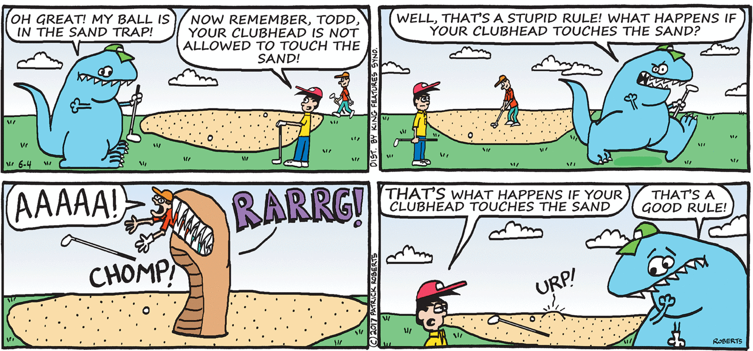 Fiction OCR: OH GREAT! MY BALL IS IN THE SAND TRAP! NOW REMEMBERYOUR CLUBHEAD IS NOT ALLOWED TO TOUCH THE SAND! WELLTHAT'S A STUPID RULE! WHAT HAPPENS IF YOUR CLUBHEAD TOUCHES THE SAND? M 6-4 w AAAAA! RARRG! THAT'S WHAT HAPPENS IF YOUR CLUBHEAD TOUCHES THE SAND THAT'S A GOOD RULE! CHOMP URP! ROBERTS OH GREAT! MY BALL IS IN THE SAND TRAP! NOW REMEMBERYOUR CLUBHEAD IS NOT ALLOWED TO TOUCH THE SAND! WELLTHAT'S A STUPID RULE! WHAT HAPPENS IF YOUR CLUBHEAD TOUCHES THE SAND? M 6-4 w AAAAA! RARRG! THAT'S WHAT HAPPENS IF YOUR CLUBHEAD TOUCHES THE SAND THAT'S A GOOD RULE! CHOMP URP! ROBERTS